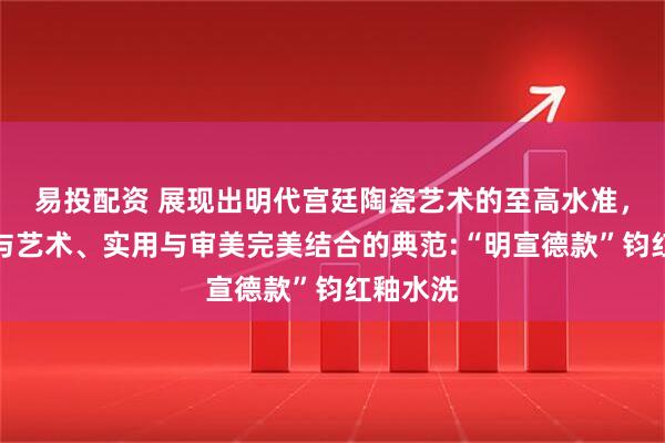 易投配资 展现出明代宫廷陶瓷艺术的至高水准，是工艺与艺术、实用与审美完美结合的典范:“明宣德款”钧红釉水洗
