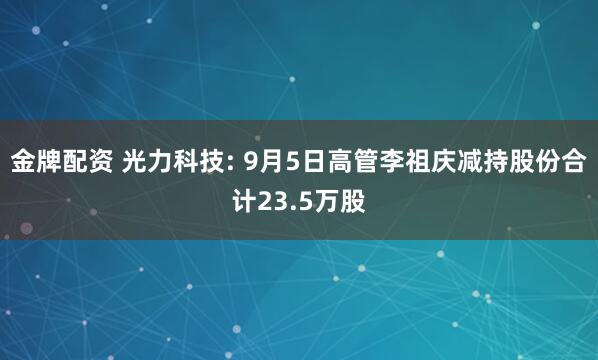 金牌配资 光力科技: 9月5日高管李祖庆减持股份合计23.5万股
