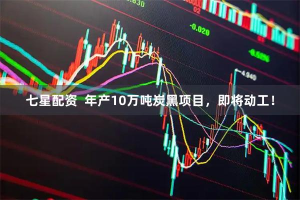 七星配资  年产10万吨炭黑项目，即将动工！