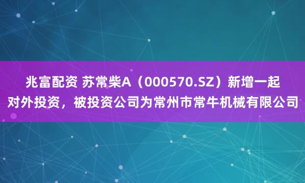 兆富配资 苏常柴A（000570.SZ）新增一起对外投资，被投资公司为常州市常牛机械有限公司