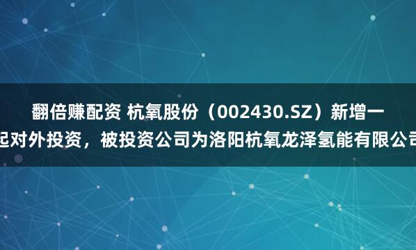 翻倍赚配资 杭氧股份（002430.SZ）新增一起对外投资，被投资公司为洛阳杭氧龙泽氢能有限公司