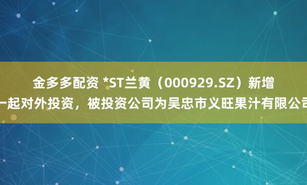 金多多配资 *ST兰黄（000929.SZ）新增一起对外投资，被投资公司为吴忠市义旺果汁有限公司