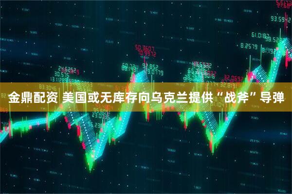 金鼎配资 美国或无库存向乌克兰提供“战斧”导弹
