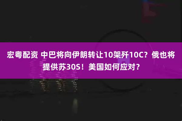 宏粤配资 中巴将向伊朗转让10架歼10C？俄也将提供苏30S！美国如何应对？