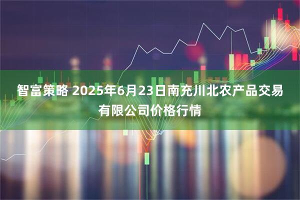 智富策略 2025年6月23日南充川北农产品交易有限公司价格行情