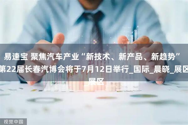 易速宝 聚焦汽车产业“新技术、新产品、新趋势” 第22届长春汽博会将于7月12日举行_国际_晨晓_展区