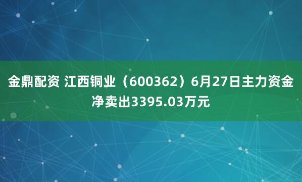 金鼎配资 江西铜业（600362）6月27日主力资金净卖出3395.03万元