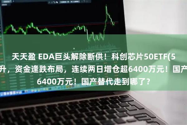 天天盈 EDA巨头解除断供！科创芯片50ETF(588750)探底回升，资金逢跌布局，连续两日增仓超6400万元！国产替代走到哪了？