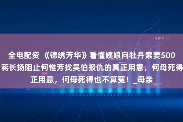 全电配资 《锦绣芳华》看懂姨娘向牡丹索要5000匹绢帛，才明白蒋长扬阻止何惟芳找吴伯报仇的真正用意，何母死得也不算冤！_母亲