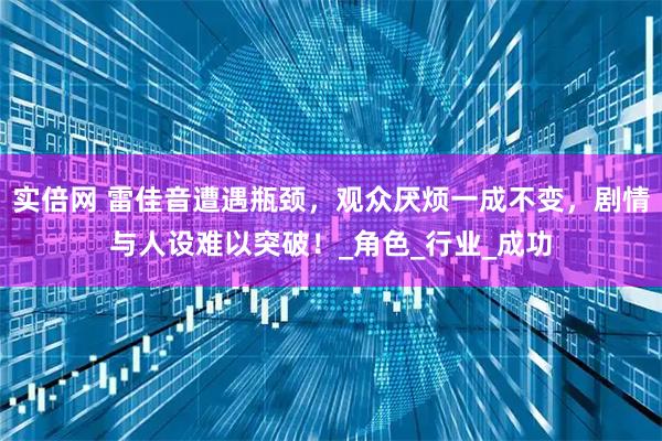 实倍网 雷佳音遭遇瓶颈，观众厌烦一成不变，剧情与人设难以突破！_角色_行业_成功