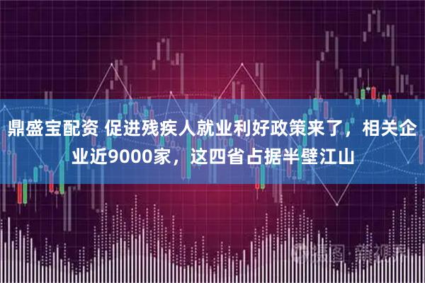 鼎盛宝配资 促进残疾人就业利好政策来了，相关企业近9000家，这四省占据半壁江山