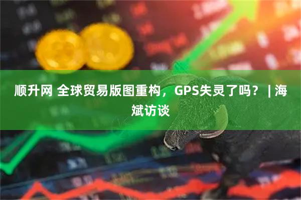 顺升网 全球贸易版图重构，GPS失灵了吗？ | 海斌访谈