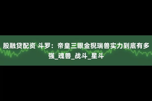 股融贷配资 斗罗：帝皇三眼金猊瑞兽实力到底有多强_魂兽_战斗_星斗