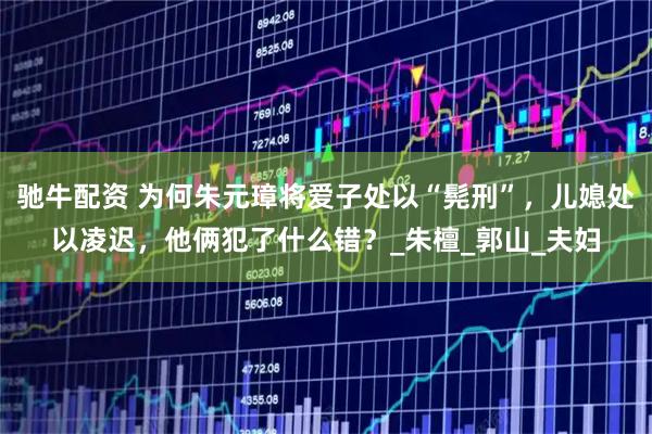 驰牛配资 为何朱元璋将爱子处以“髡刑”，儿媳处以凌迟，他俩犯了什么错？_朱檀_郭山_夫妇