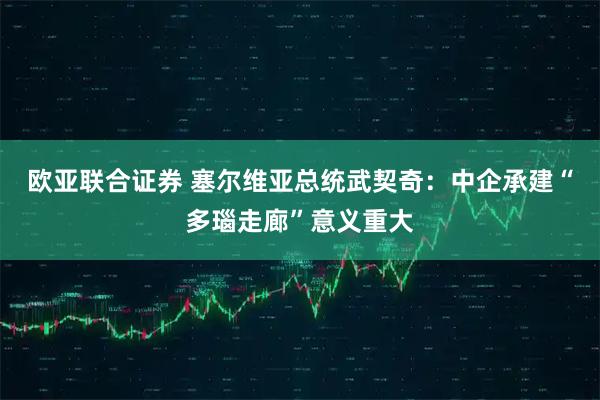 欧亚联合证券 塞尔维亚总统武契奇：中企承建“多瑙走廊”意义重大