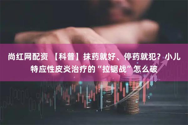 尚红网配资 【科普】抹药就好、停药就犯？小儿特应性皮炎治疗的“拉锯战”怎么破