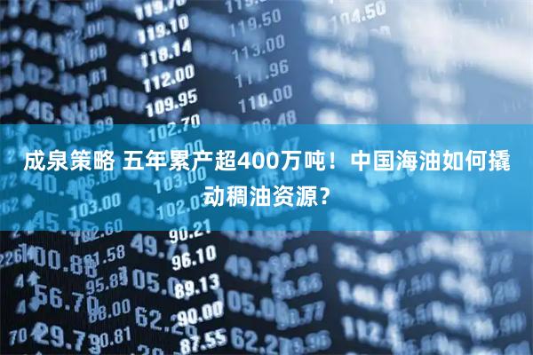 成泉策略 五年累产超400万吨！中国海油如何撬动稠油资源？