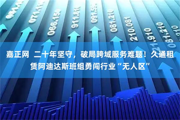 嘉正网  二十年坚守，破局跨域服务难题！久通租赁阿迪达斯班组勇闯行业“无人区”