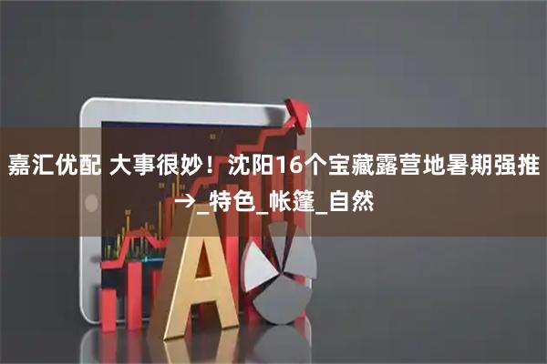 嘉汇优配 大事很妙！沈阳16个宝藏露营地暑期强推→_特色_帐篷_自然