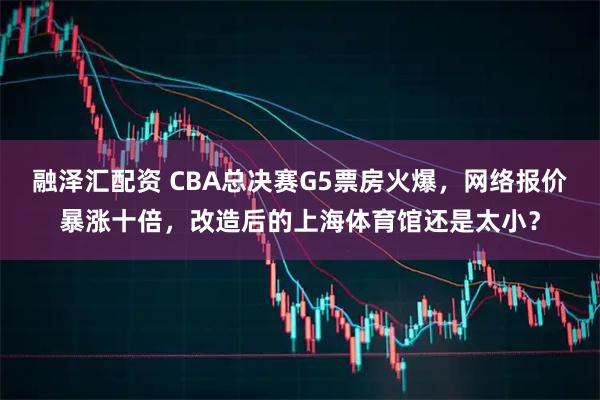 融泽汇配资 CBA总决赛G5票房火爆，网络报价暴涨十倍，改造后的上海体育馆还是太小？