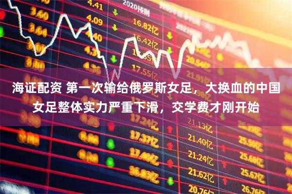 海证配资 第一次输给俄罗斯女足，大换血的中国女足整体实力严重下滑，交学费才刚开始