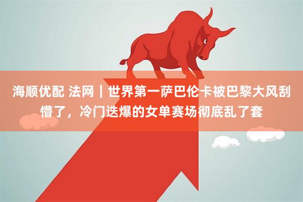 海顺优配 法网｜世界第一萨巴伦卡被巴黎大风刮懵了，冷门迭爆的女单赛场彻底乱了套