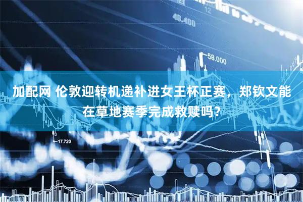 加配网 伦敦迎转机递补进女王杯正赛，郑钦文能在草地赛季完成救赎吗？
