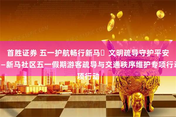 首胜证券 五一护航畅行新马・文明疏导守护平安——新马社区五一假期游客疏导与交通秩序维护专项行动