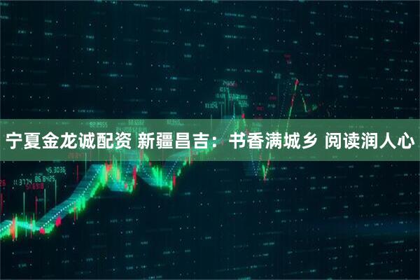 宁夏金龙诚配资 新疆昌吉：书香满城乡 阅读润人心