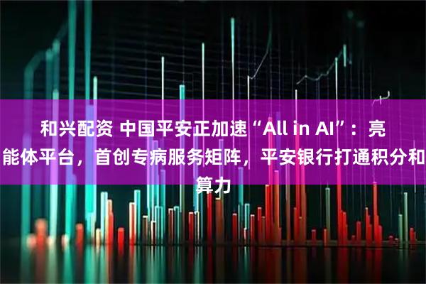 和兴配资 中国平安正加速“All in AI”：亮相智能体平台，首创专病服务矩阵，平安银行打通积分和算力